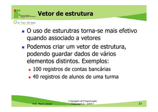 Vetor de estrutura
O uso de esturutras torna-se mais efetivo
quando associado a vetores
Podemos criar um vetor de estrutura,
podendo guardar dados de vários
elementos distintos. Exemplos:
100 registros de contas bancárias
40 registros de alunos de uma turma

Prof. Mauro Jansen

Linguagem de Programação
Linguagem C – parte 1

23

 