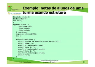 Exemplo: notas de alunos de uma
turma usando estrutura
#include <stdio.h>
#define MAX 10
int main()
{
typedef struct {
char nome[50];
float nota1;
float nota2;
} reg_aluno;
reg_aluno alunos[MAX];
int c;
for(c=0;c<MAX;c++) {
printf("Digite os dados do aluno %d:n",c+1);
printf("Nome: ");
scanf("%s",&alunos[c].nome);
printf("Nota 1: ");
scanf("%f",&alunos[c].nota1);
printf("Nota 2: ");
scanf("%f",&alunos[c].nota2);
printf("n");
}
}
Prof. Mauro Jansen

Linguagem de Programação
Linguagem C – parte 1

24

 