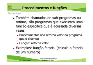 Procedimentos e funções
Também chamados de sub-programas ou
rotinas, são programas que executam uma
função específica que é acessada diversas
vezes
Procedimento: não retorna valor ao programa
que o chamou
Função: retorna valor

Exemplos: função fatorial (calcula o fatorial
de um número)
Prof. Mauro Jansen

Linguagem de Programação
Linguagem C – parte 1

3

 