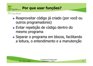 Por que usar funções?
Reaproveitar código já criado (por você ou
outros programadores)
Evitar repetição de código dentro do
mesmo programa
Separar o programa em blocos, facilitando
a leitura, o entendimento e a manutenção

Prof. Mauro Jansen

Linguagem de Programação
Linguagem C – parte 1

4

 