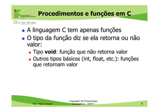 Procedimentos e funções em C
A linguagem C tem apenas funções
O tipo da função diz se ela retorna ou não
valor:
Tipo void: função que não retorna valor
Outros tipos básicos (int, float, etc.): funções
que retornam valor

Prof. Mauro Jansen

Linguagem de Programação
Linguagem C – parte 1

5

 