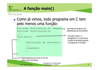 A função main()
Como já vimos, todo programa em C tem
pelo menos uma função:
#Include <biblioteca1.h>
#Include <biblioteca2.h>
...
Void main()
{
<Declaração de variáveis>
...
<comandos>
...
}

Inclusão de arquivo de
bibliotecas de comandos
Função main(): é
obrigatória. É a primeira
função chamada quando
o programa é iniciado

Delimitadores de inicio e fim de
bloco de comandos
Prof. Mauro Jansen

Linguagem de Programação
Linguagem C – parte 1

6

 