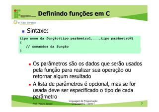 Definindo funções em C
Sintaxe:
tipo nome da função(tipo parâmetro1,...,tipo parâmetroN)
{
// comandos da função
}

Os parâmetros são os dados que serão usados
pela função para realizar sua operação ou
retornar algum resultado
A lista de parâmetros é opcional, mas se for
usada deve ser especificado o tipo de cada
parâmetro
Prof. Mauro Jansen

Linguagem de Programação
Linguagem C – parte 1

7

 