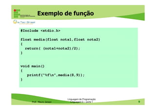 Exemplo de função
#Include <stdio.h>
float media(float nota1,float nota2)
{
return( (nota1+nota2)/2);
}

void main()
{
printf(“%fn”,media(8,9));
}

Prof. Mauro Jansen

Linguagem de Programação
Linguagem C – parte 1

9

 