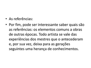 • As referências:
• Por fim, pode ser interessante saber quais são
as referências: os elementos comuns a obras
de outras épocas. Todo artista se vale das
experiências dos mestres que o antecederam
e, por sua vez, deixa para as gerações
seguintes uma herança de conhecimentos.
 