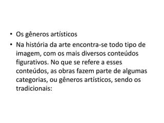• Os gêneros artísticos
• Na história da arte encontra-se todo tipo de
imagem, com os mais diversos conteúdos
figurativos. No que se refere a esses
conteúdos, as obras fazem parte de algumas
categorias, ou gêneros artísticos, sendo os
tradicionais:
 