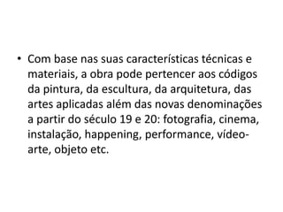 • Com base nas suas características técnicas e
materiais, a obra pode pertencer aos códigos
da pintura, da escultura, da arquitetura, das
artes aplicadas além das novas denominações
a partir do século 19 e 20: fotografia, cinema,
instalação, happening, performance, vídeo-
arte, objeto etc.
 