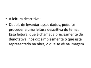 • A leitura descritiva:
• Depois de levantar esses dados, pode-se
proceder a uma leitura descritiva do tema.
Essa leitura, que é chamada precisamente de
denotativa, nos diz simplesmente o que está
representado na obra, o que se vê na imagem.
 