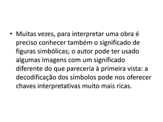 • Muitas vezes, para interpretar uma obra é
preciso conhecer também o significado de
figuras simbólicas; o autor pode ter usado
algumas imagens com um significado
diferente do que pareceria à primeira vista: a
decodificação dos símbolos pode nos oferecer
chaves interpretativas muito mais ricas.
 