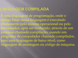 Linguagem compiladaÉuma linguagem de programação, onde o código fonte nessa linguagem é executado diretamente pelo sistema operacional ou pelo processador, após ser traduzido, através de um processo chamado compilação, usando um programa de computador chamado compilador, para uma linguagem de baixo nível, como linguagem de montagem ou código de máquina.