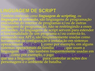 Linguagem de scriptTambém conhecido como linguagem de scripting, ou linguagem de extensão, são linguagens de programação executadas do interior de programas e/ou de outras linguagens de programação, não se restringindo a esses ambientes. As linguagens de script servem para estender a funcionalidade de um programa e/ou controlá-lo, acessando sua API e, são freqüentemente usadas como ferramentas de configuração e instalação em sistemas operacionais(Shell script), como por exemplo, em alguns sistemas operacionais da família Linux, que usam a linguagem bash. São também frequentemente usadas em jogos, como por exemplo, o jogo Impossible Creatures, que usa a linguagem Lua para controlar as ações dos personagens e o ambiente de batalha.