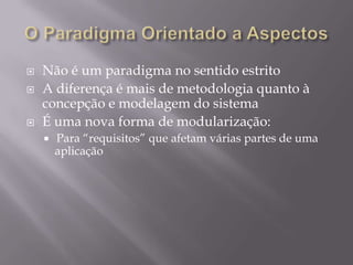O Paradigma Orientado a AspectosNão é um paradigma no sentido estritoA diferença é mais de metodologia quanto à concepção e modelagem do sistema É uma nova forma de modularização:	Para “requisitos” que afetam várias partes de uma aplicação
