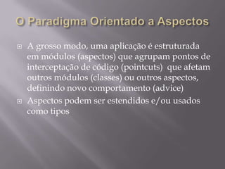 O Paradigma Orientado a AspectosA grosso modo, uma aplicação é estruturada em módulos (aspectos) que agrupam pontos de interceptação de código (pointcuts)  que afetam outros módulos (classes) ou outros aspectos, definindo novo comportamento (advice)Aspectos podem ser estendidos e/ou usados como tipos