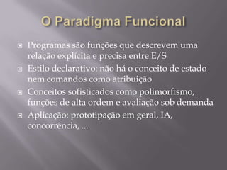 O Paradigma FuncionalProgramas são funções que descrevem uma relação explícita e precisa entre E/SEstilo declarativo: não há o conceito de estado nem comandos como atribuição Conceitos sofisticados como polimorfismo, funções de alta ordem e avaliação sob demanda Aplicação: prototipação em geral, IA, concorrência, ...
