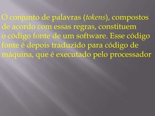 O conjunto de palavras (tokens), compostos de acordo com essas regras, constituem o código fonte de um software. Esse código fonte é depois traduzido para código de máquina, que é executado pelo processador