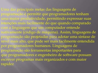 Uma das principais metas das linguagens de programação é permitir que programadores tenham uma maior produtividade, permitindo expressar suas intenções mais facilmente do que quando comparado com a linguagem que um computador entende nativamente (código de máquina). Assim, linguagens de programação são projetadas para adotar uma sintaxe de nível mais alto, que pode ser mais facilmente entendida por programadores humanos. Linguagens de programação são ferramentas importantes para que programadores e engenheiro de software possam escrever programas mais organizados e com maior rapidez