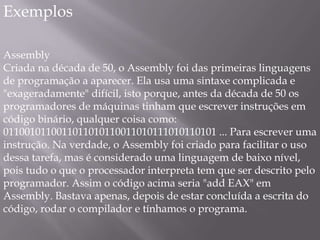 Em 1982 o governo japonês lançou o projeto FGCS , que visava construir uma maquina paralela incluindo programação lógica e técnicas de inteligência artificial que teve fim dez anos depois,por não despertar muito interesse na indústria.Tipos de Linguagem de programaçãoFracamente tipada, como PHP e Smalltalk, onde o tipo da variável muda dinamicamente conforme a situação. Fortemente tipada, como Java e Ruby, onde o tipo da variável, uma vez atribuído, se mantém o mesmo até ser descartada da memória. Dinamicamente tipada, como Perl, Python e Ruby, onde o tipo da variável é definido em tempo de execução. Estaticamente tipada, como Java e C, onde o tipo da variável é definido em tempo de compilação. 