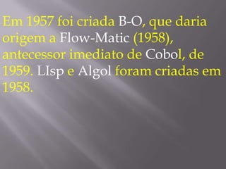 Em 1957 foi criada B-O, que daria origem a Flow-Matic (1958), antecessor imediato de Cobol, de 1959. LIsp e Algol foram criadas em 1958. 
