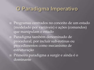 O Paradigma ImperativoProgramas centrados no conceito de um estado (modelado por variáveis) e ações (comandos) que manipulam o estadoParadigma também denominado de procedural, por incluir sub-rotinas ou procedimentos como mecanismo de estruturaçãoPrimeiro paradigma a surgir e ainda é o dominante