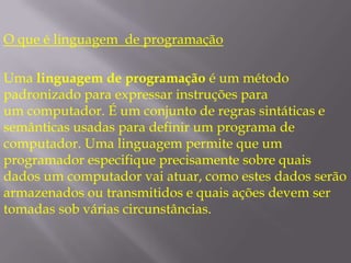 O que é linguagem  de programaçãoUma linguagem de programação é um método padronizado para expressar instruções para um computador. É um conjunto de regras sintáticas e semânticas usadas para definir um programa de computador. Uma linguagem permite que um programador especifique precisamente sobre quais dados um computador vai atuar, como estes dados serão armazenados ou transmitidos e quais ações devem ser tomadas sob várias circunstâncias.