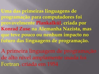 Uma das primeiras linguagens de programação para computadores foi provavelmente Plankalkül, criada por Konrad Zuse na Alemanha Nazista, mas que teve pouco ou nenhum impacto no futuro das linguagens de programação.A primeira linguagem de programação de alto nível amplamente usada foi Fortran, criada em 1954