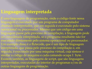 Linguagem interpretadaÉ uma linguagem de programação, onde o código fontr nessa linguagem é executado por um programa de computador chamado interpretador, que em seguida é executado pelo sistema operacional ou processador. Mesmo que um código em uma linguagem passe pelo processo de compilação, a linguagem pode ser considerada interpretada, se o programa resultante não for executado diretamente pelo sistema operacional ou processador. Um exemplo disso é o Bytecode, que é um tipo de linguagem interpretada, que passa pelo processo de compilação e, em seguida, é executado por uma máquina virtual, cuja sintaxe é similar a código de máquina e cada comando ocupa 1  byte. Existem também, as linguagens de script, que são linguagens interpretadas, executadas do interior de programas e/ou de outras linguagens de programação.