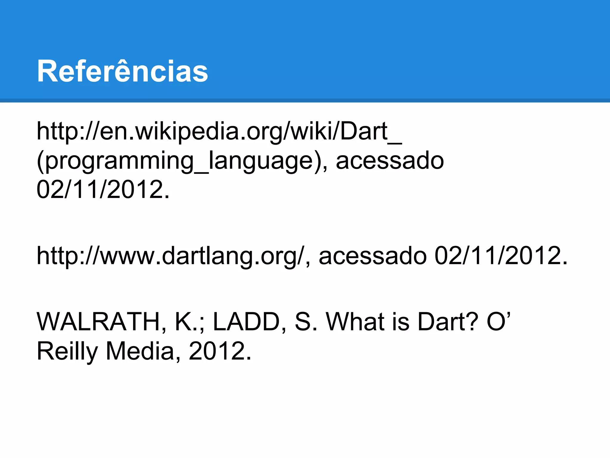 Referências
http://en.wikipedia.org/wiki/Dart_
(programming_language), acessado
02/11/2012.

http://www.dartlang.org/, acessado 02/11/2012.

WALRATH, K.; LADD, S. What is Dart? O’
Reilly Media, 2012.
 