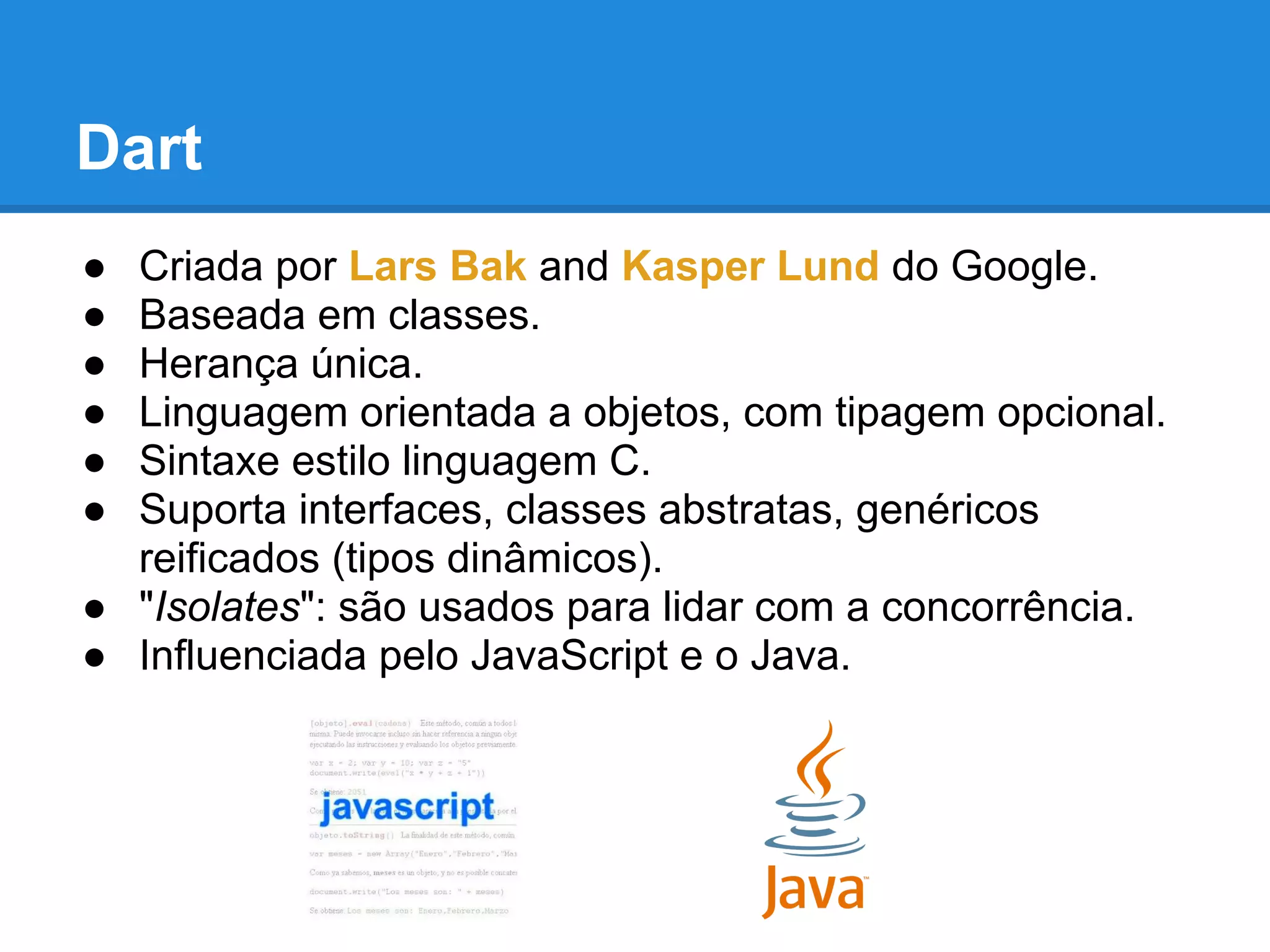 Dart
● Criada por Lars Bak and Kasper Lund do Google.
● Baseada em classes.
● Herança única.
● Linguagem orientada a objetos, com tipagem opcional.
● Sintaxe estilo linguagem C.
● Suporta interfaces, classes abstratas, genéricos
  reificados (tipos dinâmicos).
● "Isolates": são usados ​para lidar com a concorrência.
● Influenciada pelo JavaScript e o Java.
 