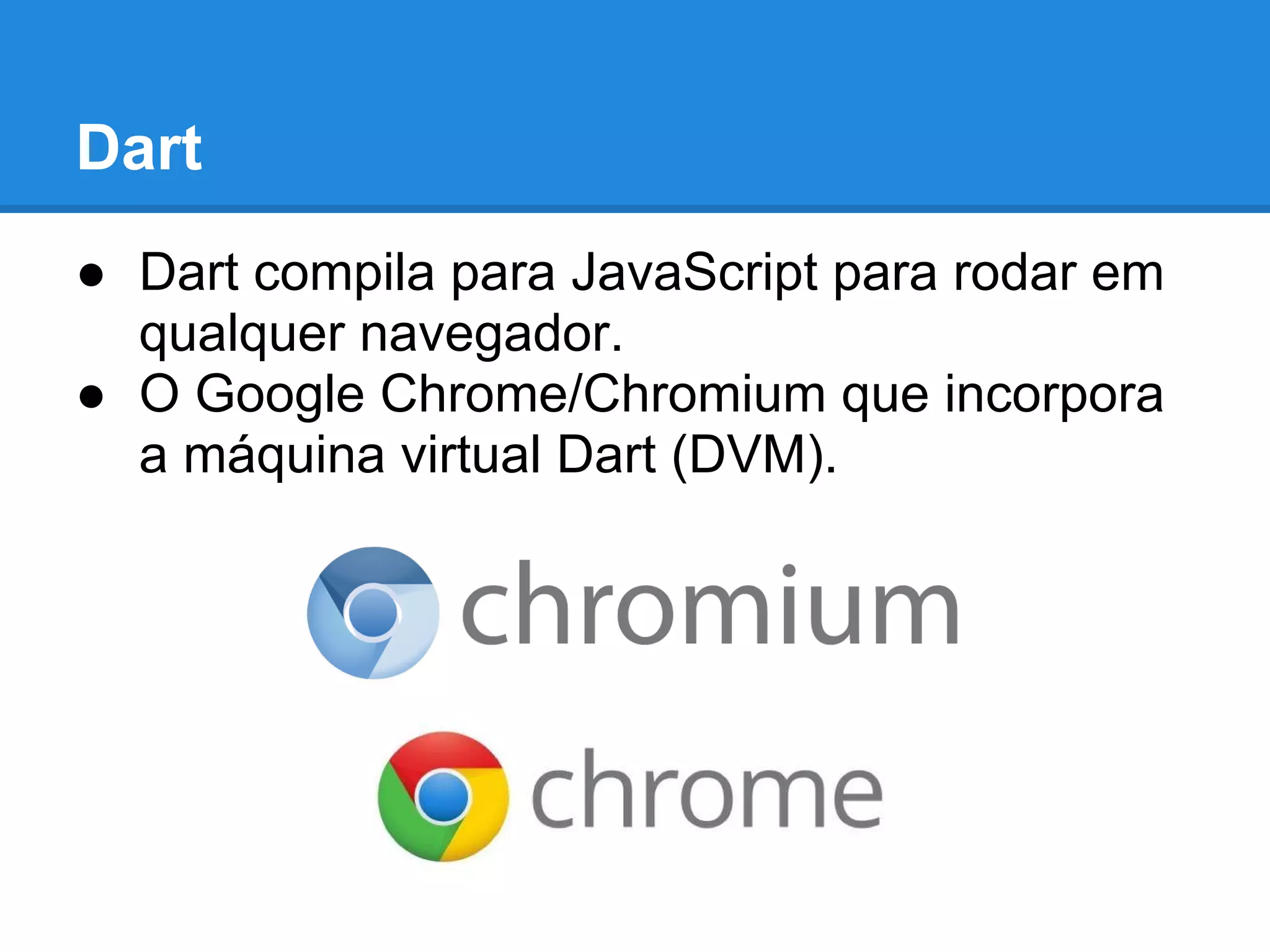 Dart
● Dart compila para JavaScript para rodar em
  qualquer navegador.
● O Google Chrome/Chromium que incorpora
  a máquina virtual Dart (DVM).
 