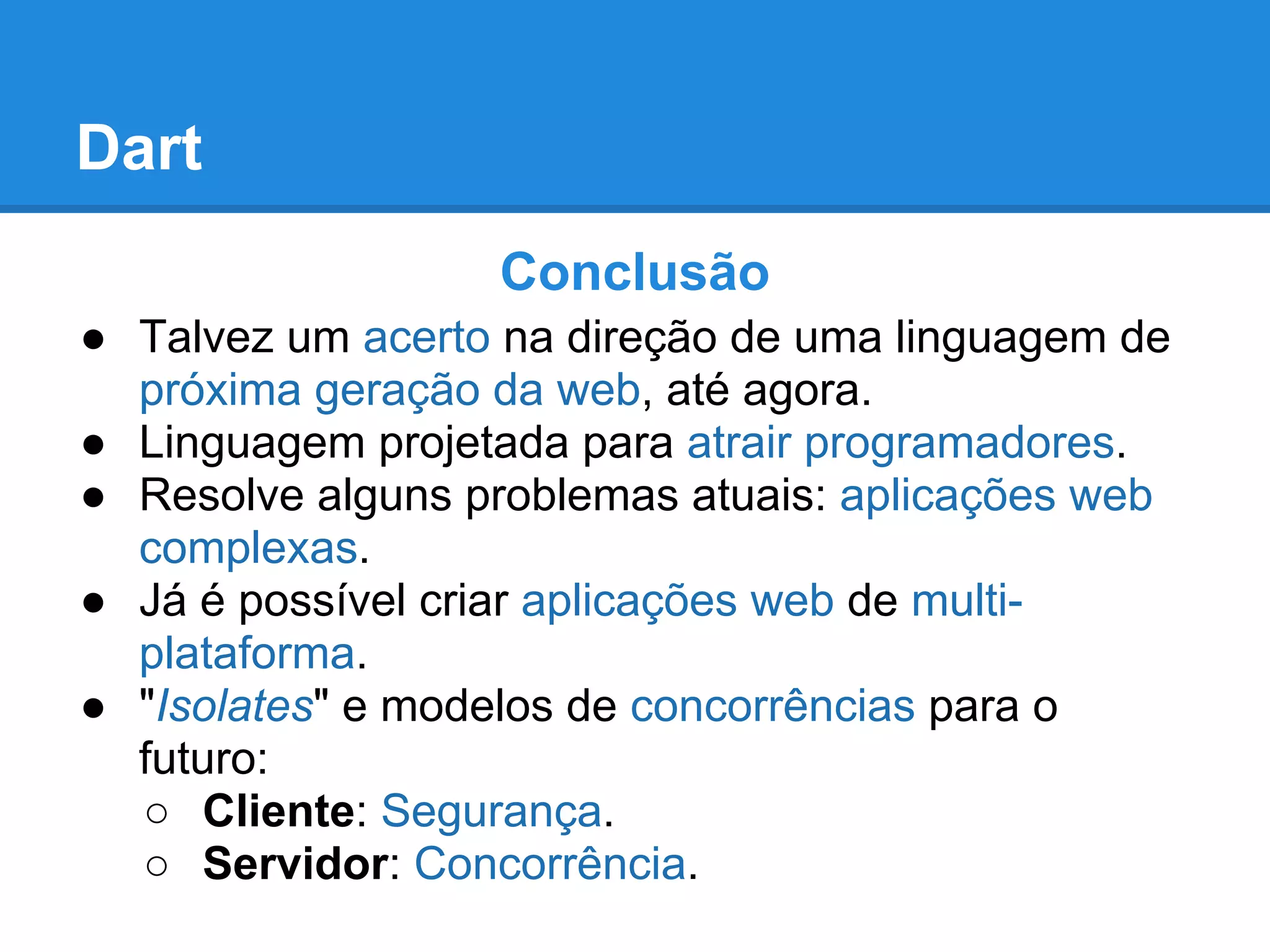 Dart
                  Conclusão
● Talvez um acerto na direção de uma linguagem de
  próxima geração da web, até agora.
● Linguagem projetada para atrair programadores.
● Resolve alguns problemas atuais: aplicações web
  complexas.
● Já é possível criar aplicações web de multi-
  plataforma.
● "Isolates" e modelos de concorrências para o
  futuro:
  ○ Cliente: Segurança.
  ○ Servidor: Concorrência.
 
