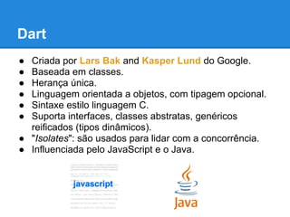 Dart
● Criada por Lars Bak and Kasper Lund do Google.
● Baseada em classes.
● Herança única.
● Linguagem orientada a objetos, com tipagem opcional.
● Sintaxe estilo linguagem C.
● Suporta interfaces, classes abstratas, genéricos
  reificados (tipos dinâmicos).
● "Isolates": são usados ​para lidar com a concorrência.
● Influenciada pelo JavaScript e o Java.
 