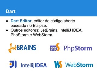 Dart
● Dart Editor, editor de código aberto
  baseado no Eclipse.
● Outros editores: JetBrains, IntelliJ IDEA,
  PhpStorm e WebStorm.
 