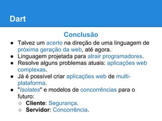Dart
                  Conclusão
● Talvez um acerto na direção de uma linguagem de
  próxima geração da web, até agora.
● Linguagem projetada para atrair programadores.
● Resolve alguns problemas atuais: aplicações web
  complexas.
● Já é possível criar aplicações web de multi-
  plataforma.
● "Isolates" e modelos de concorrências para o
  futuro:
  ○ Cliente: Segurança.
  ○ Servidor: Concorrência.
 