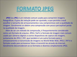 JPEG (ou JPG) é um método comum usado para comprimir imagens
fotográficas. O grau de redução pode ser ajustado, o que permite a você
escolher o tamanho de armazenamento e seu compromisso com a qualidade da
imagem. Geralmente se obtém uma compressão com pouco perceptível perda
na qualidade da imagem.
Além de ser um método de compressão, é frequentemente considerado
como um formato de arquivo. JPEG / Exif é o formato de imagem mais comum
usado por câmeras digitais e outros dispositivos de captura de imagem,
juntamente de JPEG / JFIF, que também é um outro formato para o
armazenamento e transmissão de imagens na World Wide Web. JPEG / JFIF é o
formato usado para armazenar fotos e transmiti-las através da Internet.
Geralmente desconsideram-se os formatos e dizemos simplesmente JPEG.
 