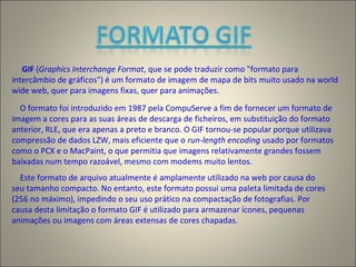 GIF (Graphics Interchange Format, que se pode traduzir como "formato para
intercâmbio de gráficos") é um formato de imagem de mapa de bits muito usado na world
wide web, quer para imagens fixas, quer para animações.
O formato foi introduzido em 1987 pela CompuServe a fim de fornecer um formato de
imagem a cores para as suas áreas de descarga de ficheiros, em substituição do formato
anterior, RLE, que era apenas a preto e branco. O GIF tornou-se popular porque utilizava
compressão de dados LZW, mais eficiente que o run-length encoding usado por formatos
como o PCX e o MacPaint, o que permitia que imagens relativamente grandes fossem
baixadas num tempo razoável, mesmo com modems muito lentos.
Este formato de arquivo atualmente é amplamente utilizado na web por causa do
seu tamanho compacto. No entanto, este formato possui uma paleta limitada de cores
(256 no máximo), impedindo o seu uso prático na compactação de fotografias. Por
causa desta limitação o formato GIF é utilizado para armazenar ícones, pequenas
animações ou imagens com áreas extensas de cores chapadas.
 