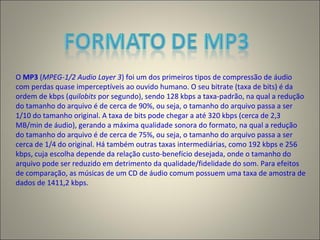 O MP3 (MPEG-1/2 Audio Layer 3) foi um dos primeiros tipos de compressão de áudio
com perdas quase imperceptíveis ao ouvido humano. O seu bitrate (taxa de bits) é da
ordem de kbps (quilobits por segundo), sendo 128 kbps a taxa-padrão, na qual a redução
do tamanho do arquivo é de cerca de 90%, ou seja, o tamanho do arquivo passa a ser
1/10 do tamanho original. A taxa de bits pode chegar a até 320 kbps (cerca de 2,3
MB/min de áudio), gerando a máxima qualidade sonora do formato, na qual a redução
do tamanho do arquivo é de cerca de 75%, ou seja, o tamanho do arquivo passa a ser
cerca de 1/4 do original. Há também outras taxas intermediárias, como 192 kbps e 256
kbps, cuja escolha depende da relação custo-benefício desejada, onde o tamanho do
arquivo pode ser reduzido em detrimento da qualidade/fidelidade do som. Para efeitos
de comparação, as músicas de um CD de áudio comum possuem uma taxa de amostra de
dados de 1411,2 kbps.
 