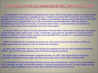 Um formato MP3 é um sistema de compressão para música. Este formato ajuda a reduzir o número de bytes
em uma música sem prejudicar a qualidade de som. O objetivo do formato MP3 é comprimir uma música com
qualidade de CD a um fator entre 10 e 14, sem afetar a sua qualidade original de forma perceptível. Com o MP3,
uma música de 32 megabytes (MB) de um CD é comprimida a aproximadamente 3 MB. Isto permite a
transferência de uma música em minutos, ao invés de várias horas, e o armazenamento de centenas de
músicas no disco rígido de seu computador sem tomar tanto espaço.
Um arquivo WMV é um vídeo no formato proprietário Windows Media Video criado por Microsoft. Um arquivo
no formato WMV possui dados áudio e vídeo, comprimidos, para poder ser difundidos em streaming, como o
MPEG-2 ou MPEG-4. Existe diversas variantes do formato WMV HD ou ainda VC-1, reconhecidas como um
standard de fato pela industria audiovisual
O MP4 é um algoritmo de compressão de arquivos de vídeo que funciona de modo similar ao MP3 com
relação aos arquivos de música, só que de maneira mais complexa.
Os vídeos são comprimidos com a mínima redução de qualidade por meio de uma tecnologia denominada
CODEC, que minimiza certos aspectos como redundância espacial e temporal.
Sua origem está no desenvolvimento do algoritmo Eureka, em 1987, pelos pesquisadores do Instituto
Fraunhofer na Alemanha. Esse código mais tarde seria a base para o nosso velho conhecido MP3.
O formato MIDI é um dos mais antigos formatos de som para computadores, e ainda um dos mais utilizados.
Tem a vantagem de poder ser facilmente editado - há diversos programas para isso, do mais simples ao mais
complexo - mas a qualidade do que é ouvido varia conforme a placa de som do micro.
 