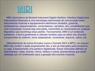 MIDI (abreviatura de Musical Instrument Digital Interface -Interface Digital para
Instrumentos Musicais) é uma tecnologia padronizada de comunicação entre
instrumentos musicais e equipamentos eletrônicos (teclados, guitarras,
sintetizadores, sequenciadores, computadores, samplers, etc), possibilitando que
uma composição musical seja executada, transmitida ou manipulada por qualquer
dispositivo que reconheça esse padrão. Tecnicamente, MIDI é um protocolo;
entretanto, o termo geralmente é utilizado também para se referir aos diversos
componentes do sistema, como adaptadores, conectores, arquivos, cabos, etc.
Diferentemente de outros formatos (como o formato WAV e MP3), um arquivo
MIDI não contém o áudio propriamente dito, e sim as instruções para produzi-lo,
ou seja, é basicamente uma partitura digitalizada. Essas instruções definem os
instrumentos, notas, timbres, ritmos, efeitos e outras características que serão
utilizadas por um sintetizador para a geração dos eventos musicais.
 