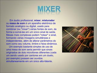 Em áudio profissional, mixer, misturador
ou mesa de som é um aparelho eletrônico de
formato analógico ou digital, usado para
combinar (ou "mixar") várias fontes de som, de
forma a somá-las em um único sinal de saída.
Mesas mais complexas podem "rotear" o sinal,
formando várias mixagens simultâneas e
independentes, além de alterar parâmetros do
som como seu volume, timbre e faixa dinâmica.
Um exemplo bastante simples de uso de
uma mesa de som seria permitir que sinais
originados de dois microfones diferentes (cada
um sendo usado por cantores em um dueto,
por exemplo) possam ser ouvidos
simultaneamente em um único alto-falante.
 