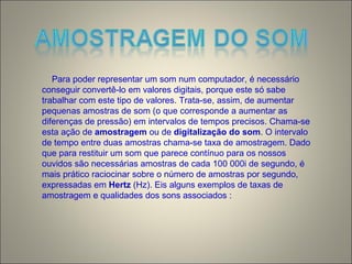 Para poder representar um som num computador, é necessário
conseguir convertê-lo em valores digitais, porque este só sabe
trabalhar com este tipo de valores. Trata-se, assim, de aumentar
pequenas amostras de som (o que corresponde a aumentar as
diferenças de pressão) em intervalos de tempos precisos. Chama-se
esta ação de amostragem ou de digitalização do som. O intervalo
de tempo entre duas amostras chama-se taxa de amostragem. Dado
que para restituir um som que parece contínuo para os nossos
ouvidos são necessárias amostras de cada 100 000i de segundo, é
mais prático raciocinar sobre o número de amostras por segundo,
expressadas em Hertz (Hz). Eis alguns exemplos de taxas de
amostragem e qualidades dos sons associados :
 