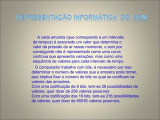 A cada amostra (que corresponde a um intervalo
de tempos) é associado um valor que determina o
valor da pressão do ar nesse momento, o som por
conseguinte não é representado como uma curva
contínua que apresenta variações, mas como uma
sequência de valores para cada intervalo de tempo.
O computador trabalha com bits, é necessário por isso
determinar o número de valores que a amostra pode tomar,
isso implica fixar o número de bits no qual se codificam os
valores das amostras.
Com uma codificação de 8 bits, tem-se 28 possibilidades de
valores, quer dizer de 256 valores possíveis
Com uma codificação das 16 bits, tem-se 216 possibilidades
de valores, quer dizer de 65536 valores possíveis.
 
