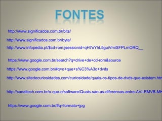 http://www.significados.com.br/bits/
http://www.significados.com.br/byte/
http://www.infopedia.pt/$cd-rom;jsessionid=qH7oYhL5guiVmiSFPLmORQ__
https://www.google.com.br/search?q=drive+de+cd-rom&source
https://www.google.com.br/#q=o+que+s%C3%A3o+dvds
http://www.sitedecuriosidades.com/curiosidade/quais-os-tipos-de-dvds-que-existem.htm
http://canaltech.com.br/o-que-e/software/Quais-sao-as-diferencas-entre-AVI-RMVB-MK
https://www.google.com.br/#q=formato+jpg
 
