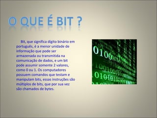 Bit, que significa dígito binário em
português, é a menor unidade de
informação que pode ser
armazenada ou transmitida na
comunicação de dados, e um bit
pode assumir somente 2 valores,
como 0 ou 1. Os computadores
possuem comandos que testam e
manipulam bits, essas instruções são
múltiplos de bits, que por sua vez
são chamados de bytes.
 