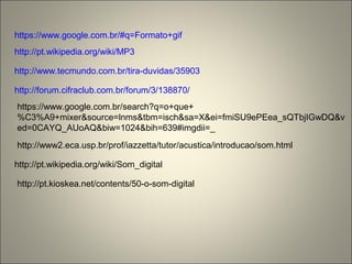 https://www.google.com.br/#q=Formato+gif
http://pt.wikipedia.org/wiki/MP3
http://www.tecmundo.com.br/tira-duvidas/35903
http://forum.cifraclub.com.br/forum/3/138870/
https://www.google.com.br/search?q=o+que+
%C3%A9+mixer&source=lnms&tbm=isch&sa=X&ei=fmiSU9ePEea_sQTbjIGwDQ&v
ed=0CAYQ_AUoAQ&biw=1024&bih=639#imgdii=_
http://www2.eca.usp.br/prof/iazzetta/tutor/acustica/introducao/som.html
http://pt.wikipedia.org/wiki/Som_digital
http://pt.kioskea.net/contents/50-o-som-digital
 