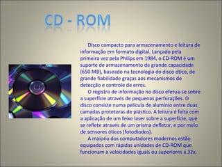 Disco compacto para armazenamento e leitura de
informação em formato digital. Lançado pela
primeira vez pela Philips em 1984, o CD-ROM é um
suporte de armazenamento de grande capacidade
(650 MB), baseado na tecnologia do disco ótico, de
grande fiabilidade graças aos mecanismos de
detecção e controle de erros.
O registro de informação no disco efetua-se sobre
a superfície através de pequenas perfurações. O
disco consiste numa película de alumínio entre duas
camadas protetoras de plástico. A leitura é feita com
a aplicação de um feixe laser sobre a superfície, que
se reflete através de um prisma defletor, e por meio
de sensores óticos (fotodiodos).
A maioria dos computadores modernos estão
equipados com rápidas unidades de CD-ROM que
funcionam a velocidades iguais ou superiores a 32x.
 