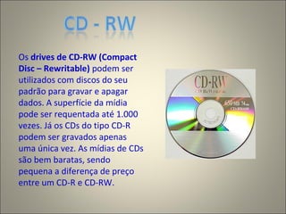 Os drives de CD-RW (Compact
Disc – Rewritable) podem ser
utilizados com discos do seu
padrão para gravar e apagar
dados. A superfície da mídia
pode ser requentada até 1.000
vezes. Já os CDs do tipo CD-R
podem ser gravados apenas
uma única vez. As mídias de CDs
são bem baratas, sendo
pequena a diferença de preço
entre um CD-R e CD-RW.
 