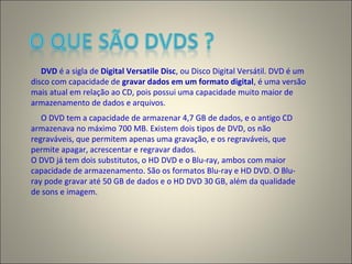DVD é a sigla de Digital Versatile Disc, ou Disco Digital Versátil. DVD é um
disco com capacidade de gravar dados em um formato digital, é uma versão
mais atual em relação ao CD, pois possui uma capacidade muito maior de
armazenamento de dados e arquivos.
O DVD tem a capacidade de armazenar 4,7 GB de dados, e o antigo CD
armazenava no máximo 700 MB. Existem dois tipos de DVD, os não
regraváveis, que permitem apenas uma gravação, e os regraváveis, que
permite apagar, acrescentar e regravar dados.
O DVD já tem dois substitutos, o HD DVD e o Blu-ray, ambos com maior
capacidade de armazenamento. São os formatos Blu-ray e HD DVD. O Blu-
ray pode gravar até 50 GB de dados e o HD DVD 30 GB, além da qualidade
de sons e imagem.
 
