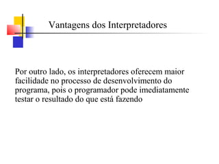 Vantagens dos Interpretadores



Por outro lado, os interpretadores oferecem maior
facilidade no processo de desenvolvimento do
programa, pois o programador pode imediatamente
testar o resultado do que está fazendo
 