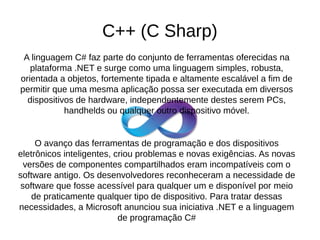 C++ (C Sharp) 
A linguagem C# faz parte do conjunto de ferramentas oferecidas na 
plataforma .NET e surge como uma linguagem simples, robusta, 
orientada a objetos, fortemente tipada e altamente escalável a fim de 
permitir que uma mesma aplicação possa ser executada em diversos 
dispositivos de hardware, independentemente destes serem PCs, 
handhelds ou qualquer outro dispositivo móvel. 
O avanço das ferramentas de programação e dos dispositivos 
eletrônicos inteligentes, criou problemas e novas exigências. As novas 
versões de componentes compartilhados eram incompatíveis com o 
software antigo. Os desenvolvedores reconheceram a necessidade de 
software que fosse acessível para qualquer um e disponível por meio 
de praticamente qualquer tipo de dispositivo. Para tratar dessas 
necessidades, a Microsoft anunciou sua iniciativa .NET e a linguagem 
de programação C# 
 