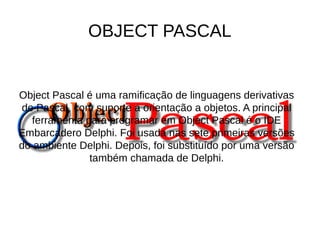 OBJECT PASCAL 
Object Pascal é uma ramificação de linguagens derivativas 
de Pascal, com suporte a orientação a objetos. A principal 
ferramenta para programar em Object Pascal é o IDE 
Embarcadero Delphi. Foi usada nas sete primeiras versões 
do ambiente Delphi. Depois, foi substituído por uma versão 
também chamada de Delphi. 
 